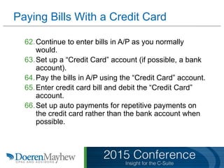 Paying Bills With a Credit Card
62.Continue to enter bills in A/P as you normally
would.
63.Set up a “Credit Card” account (if possible, a bank
account).
64.Pay the bills in A/P using the “Credit Card” account.
65.Enter credit card bill and debit the “Credit Card”
account.
66.Set up auto payments for repetitive payments on
the credit card rather than the bank account when
possible.
 
