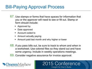 Bill-Paying Approval Process
67. Use stamps or forms that have spaces for information that
you or the approver will need to see or fill out. Stamp or
form should include:
 Approved by
 Date approved
 Account coded to
 Amount actually paying
 Amount paid last month and why higher or lower
68. If you pass bills out, be sure to track to whom and when in
a worksheet. Use colored files so they stand out and have
some urgency. Include in weekly operations meetings.
69. Consider negative assurance for invoice approval.
 