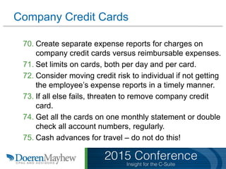 Company Credit Cards
70. Create separate expense reports for charges on
company credit cards versus reimbursable expenses.
71. Set limits on cards, both per day and per card.
72. Consider moving credit risk to individual if not getting
the employee’s expense reports in a timely manner.
73. If all else fails, threaten to remove company credit
card.
74. Get all the cards on one monthly statement or double
check all account numbers, regularly.
75. Cash advances for travel – do not do this!
 