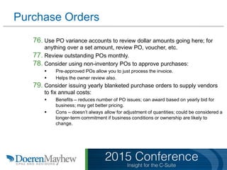 Purchase Orders
76. Use PO variance accounts to review dollar amounts going here; for
anything over a set amount, review PO, voucher, etc.
77. Review outstanding POs monthly.
78. Consider using non-inventory POs to approve purchases:
 Pre-approved POs allow you to just process the invoice.
 Helps the owner review also.
79. Consider issuing yearly blanketed purchase orders to supply vendors
to fix annual costs:
 Benefits – reduces number of PO issues; can award based on yearly bid for
business; may get better pricing.
 Cons – doesn’t always allow for adjustment of quantities; could be considered a
longer-term commitment if business conditions or ownership are likely to
change.
 