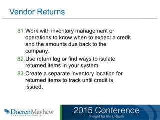 Vendor Returns
81.Work with inventory management or
operations to know when to expect a credit
and the amounts due back to the
company.
82.Use return log or find ways to isolate
returned items in your system.
83.Create a separate inventory location for
returned items to track until credit is
issued.
 