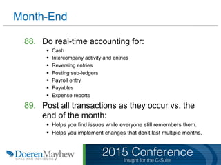 Month-End
88. Do real-time accounting for:
 Cash
 Intercompany activity and entries
 Reversing entries
 Posting sub-ledgers
 Payroll entry
 Payables
 Expense reports
89. Post all transactions as they occur vs. the
end of the month:
 Helps you find issues while everyone still remembers them.
 Helps you implement changes that don’t last multiple months.
 