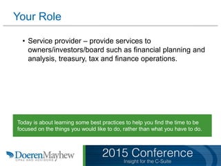 • Service provider – provide services to
owners/investors/board such as financial planning and
analysis, treasury, tax and finance operations.
Today is about learning some best practices to help you find the time to be
focused on the things you would like to do, rather than what you have to do.
Your Role
 
