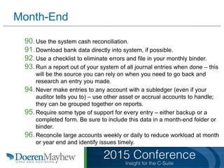 Month-End
90.Use the system cash reconciliation.
91.Download bank data directly into system, if possible.
92.Use a checklist to eliminate errors and file in your monthly binder.
93.Run a report out of your system of all journal entries when done – this
will be the source you can rely on when you need to go back and
research an entry you made.
94.Never make entries to any account with a subledger (even if your
auditor tells you to) – use other asset or accrual accounts to handle;
they can be grouped together on reports.
95.Require some type of support for every entry – either backup or a
completed form. Be sure to include this data in a month-end folder or
binder.
96.Reconcile large accounts weekly or daily to reduce workload at month
or year end and identify issues timely.
 