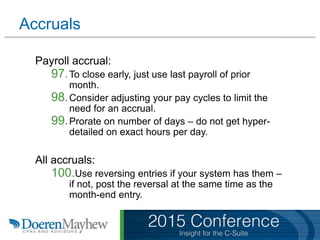 Accruals
Payroll accrual:
97.To close early, just use last payroll of prior
month.
98.Consider adjusting your pay cycles to limit the
need for an accrual.
99.Prorate on number of days – do not get hyper-
detailed on exact hours per day.
All accruals:
100.Use reversing entries if your system has them –
if not, post the reversal at the same time as the
month-end entry.
 