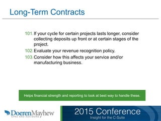 Long-Term Contracts
101.If your cycle for certain projects lasts longer, consider
collecting deposits up front or at certain stages of the
project.
102.Evaluate your revenue recognition policy.
103.Consider how this affects your service and/or
manufacturing business.
Helps financial strength and reporting to look at best way to handle these.
 