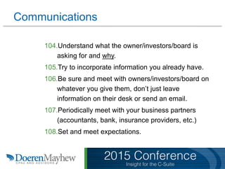 Communications
104.Understand what the owner/investors/board is
asking for and why.
105.Try to incorporate information you already have.
106.Be sure and meet with owners/investors/board on
whatever you give them, don’t just leave
information on their desk or send an email.
107.Periodically meet with your business partners
(accountants, bank, insurance providers, etc.)
108.Set and meet expectations.
 