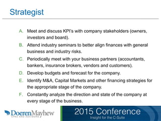 Strategist
A. Meet and discuss KPI’s with company stakeholders (owners,
investors and board).
B. Attend industry seminars to better align finances with general
business and industry risks.
C. Periodically meet with your business partners (accountants,
bankers, insurance brokers, vendors and customers).
D. Develop budgets and forecast for the company.
E. Identify M&A, Capital Markets and other financing strategies for
the appropriate stage of the company.
F. Constantly analyze the direction and state of the company at
every stage of the business.
 