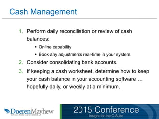 Cash Management
1. Perform daily reconciliation or review of cash
balances:
 Online capability
 Book any adjustments real-time in your system.
2. Consider consolidating bank accounts.
3. If keeping a cash worksheet, determine how to keep
your cash balance in your accounting software …
hopefully daily, or weekly at a minimum.
 