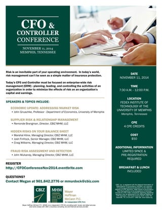 DATE 
NOVEMBER 11, 2014 
TIME 
7:30 A.M. - 12:00 P.M. 
LOCATION 
FEDEX INSTITUTE OF 
TECHNOLOGY AT THE 
UNIVERSITY OF MEMPHIS 
Memphis, Tennessee 
CPE 
4 CPE CREDITS 
COST 
$50 
ADDITIONAL INFORMATION 
LIMITED SPACE & 
PRE-REGISTRATION 
REQUIRED 
BREAKFAST & LUNCH 
INCLUDED 
CBIZ, Inc. is registered with the National Association of 
State Boards of Accountancy (NASBA), as a sponsor 
of continuing professional education on the National 
Registry of CPE Sponsors. State boards of accountancy 
have final authority on the acceptance of individual 
courses for CPE credit. Complaints regarding registered 
sponsors may be addressed to the National Registry of 
CPE Sponsors, 150 Fourth Avenue North, Suite 700, 
Nashville, TN, 37219-2417. Web site: www.nasba.org 
CFO & 
CONTROLLER 
CONFERENCE 
NOVEMBER 11, 2014 
MEMPHIS, TENNESSEE 
Risk is an inevitable part of your operating environment. In todays world, 
risk management cant be seen as a simple matter of insurance protection. 
Todays CFO and Controller must be focused on enterprise-wide risk 
management (ERM) - planning, leading, and controlling the activities of an 
organization in order to minimize the effects of risk on an organizations 
capital and earnings. 
SPEAKERS & TOPICS INCLUDE: 
ECONOMIC UPDATE: ADDRESSING MARKET RISK 
? John Gnuschke, Professor - Department of Economics, University of Memphis 
SUPPLIER RISK & RELATIONSHIP MANAGEMENT 
? Remonde Brangman, Director, CBIZ MHM, LLC 
HIDDEN RISKS ON YOUR BALANCE SHEET 
? Marshal Kline, Managing Director, CBIZ MHM, LLC 
? Josh Finfrock, Senior Manager, CBIZ MHM, LLC 
? Craig Williams, Managing Director, CBIZ MHM, LLC 
FRAUD RISK ASSESSMENT AND DETECTION 
? John Mulvaney, Managing Director, CBIZ MHM, LLC 
REGISTER 
http://CFOConferenceNov2014.eventbrite.com 
QUESTIONS? 
Contact Megan at 901.842.2776 or mmurdock@cbiz.com 
Mayer Hoffman McCann P.C. (MHM) is an independent CPA firm providing audit, review, and attest services 
and works closely with CBIZ, a business consulting, tax and financial services provider. 
