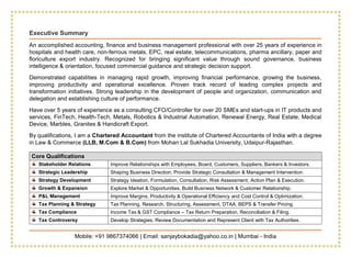 Mobile: +91 9867374066 | Email: sanjaybokadia@yahoo.co.in | Mumbai - India
Executive Summary
An accomplished accounting, finance and business management professional with over 25 years of experience in
hospitals and health care, non-ferrous metals, EPC, real estate, telecommunications, pharma ancillary, paper and
floriculture export industry. Recognized for bringing significant value through sound governance, business
intelligence & orientation, focused commercial guidance and strategic decision support.
Demonstrated capabilities in managing rapid growth, improving financial performance, growing the business,
improving productivity and operational excellence. Proven track record of leading complex projects and
transformation initiatives. Strong leadership in the development of people and organization, communication and
delegation and establishing culture of performance.
Have over 5 years of experience as a consulting CFO/Controller for over 20 SMEs and start-ups in IT products and
services, FinTech, Health-Tech, Metals, Robotics & Industrial Automation, Renewal Energy, Real Estate, Medical
Device, Marbles, Granites & Handicraft Export.
By qualifications, I am a Chartered Accountant from the institute of Chartered Accountants of India with a degree
in Law & Commerce (LLB, M.Com & B.Com) from Mohan Lal Sukhadia University, Udaipur-Rajasthan.
Core Qualifications
Stakeholder Relations Improve Relationships with Employees, Board, Customers, Suppliers, Bankers & Investors.
Strategic Leadership Shaping Business Direction, Provide Strategic Consultation & Management Intervention.
Strategy Development Strategy Ideation, Formulation, Consultation, Risk Assessment, Action Plan & Execution.
Growth & Expansion Explore Market & Opportunities, Build Business Network & Customer Relationship.
P&L Management Improve Margins, Productivity & Operational Efficiency and Cost Control & Optimization.
Tax Planning & Strategy Tax Planning, Research, Structuring, Assessment, DTAA, BEPS & Transfer Pricing.
Tax Compliance Income Tax & GST Compliance – Tax Return Preparation, Reconciliation & Filing.
Tax Controversy Develop Strategies, Review Documentation and Represent Client with Tax Authorities.
 