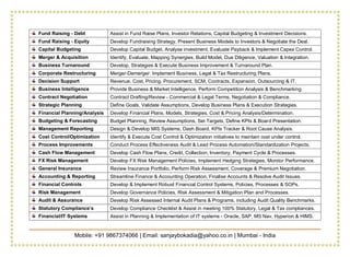 Mobile: +91 9867374066 | Email: sanjaybokadia@yahoo.co.in | Mumbai - India
Fund Raising - Debt Assist in Fund Raise Plans, Investor Relations, Capital Budgeting & Investment Decisions.
Fund Raising - Equity Develop Fundraising Strategy, Present Business Models to Investors & Negotiate the Deal.
Capital Budgeting Develop Capital Budget, Analyse investment, Evaluate Payback & Implement Capex Control.
Merger & Acquisition Identify, Evaluate, Mapping Synergies, Build Model, Due Diligence, Valuation & Integration.
Business Turnaround Develop, Strategies & Execute Business Improvement & Turnaround Plan.
Corporate Restructuring Merger-Demerger: Implement Business, Legal & Tax Restructuring Plans.
Decision Support Revenue, Cost, Pricing, Procurement, SCM, Contracts, Expansion, Outsourcing & IT.
Business Intelligence Provide Business & Market Intelligence, Perform Competition Analysis & Benchmarking.
Contract Negotiation Contract Drafting/Review - Commercial & Legal Terms, Negotiation & Compliance.
Strategic Planning Define Goals, Validate Assumptions, Develop Business Plans & Execution Strategies.
Financial Planning/Analysis Develop Financial Plans, Models, Strategies, Cost & Pricing Analysis/Determination.
Budgeting & Forecasting Budget Planning, Review Assumptions, Set Targets, Define KPIs & Board Presentation.
Management Reporting Design & Develop MIS Systems, Dash Board, KPIs Tracker & Root Cause Analysis.
Cost Control/Optimization Identify & Execute Cost Control & Optimization initiatives to maintain cost under control.
Process Improvements Conduct Process Effectiveness Audit & Lead Process Automation/Standardization Projects.
Cash Flow Management Develop Cash Flow Plans, Credit, Collection, Inventory, Payment Cycle & Processes.
FX Risk Management Develop FX Risk Management Policies, Implement Hedging Strategies, Monitor Performance.
General Insurance Review Insurance Portfolio, Perform Risk Assessment, Coverage & Premium Negotiation.
Accounting & Reporting Streamline Finance & Accounting Operation, Finalise Accounts & Resolve Audit Issues.
Financial Controls Develop & Implement Robust Financial Control Systems, Policies, Processes & SOPs.
Risk Management Develop Governance Policies, Risk Assessment & Mitigation Plan and Processes.
Audit & Assurance Develop Risk Assessed Internal Audit Plans & Programs, including Audit Quality Benchmarks.
Statutory Compliance’s Develop Compliance Checklist & Assist in meeting 100% Statutory, Legal & Tax compliances.
Financial/IT Systems Assist in Planning & Implementation of IT systems - Oracle, SAP, MS Nav, Hyperion & HIMS.
 