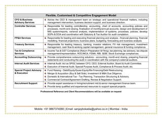 Mobile: +91 9867374066 | Email: sanjaybokadia@yahoo.co.in | Mumbai - India
Flexible, Customised & Competitive Engagement Model
CFO & Business
Advisory Services
Advise the CEO & management team on strategic and operational financial matters, including
management intervention, business decision support, and business direction.
Controller Services Responsible for leading controllership, accounting, chart of accounts, accounting policies and
processes, month-end closing, finalisation of monthly/annual accounts, design and development of
MIS system/reports, variance analysis, implementation of systems, processes, policies, develop
SOPs & DOA and coordination with Statutory & Tax Auditor for audit completion.
FP&A Services Responsible for leading and executing financial planning and analysis - financial planning, financial
modelling, financial projections, business plans, budgeting, forecasting and business analysis.
Treasury Services Responsible for leading treasury, banking, investor relations, FX risk management, investment
management, cash flow & working capital management, general insurance & funding compliance.
Tax & Compliance
Services
Income Tax & GST Compliance (Return Preparation & Filing), tax planning, tax advisory, tax dispute
management/representation, ROC/MCA, FEMA, RBI, SEBI, Stock Exchange compliances.
Accounting Outsourcing Provide comprehensive outsourcing solutions - accounting, month-end closing, preparing financial
statements and conducting the audit in coordination with the company's external auditors.
Internal Audit Services Internal Audit: Act as SPOC between CFO, CEO, External Auditor, Board & Audit Committee.
Execution of Internal Audit, Special Purpose Audit, Compliance & Process Audit, etc.
Special Project Advisory
& Execution
Fund Raising - Debt/Equity/Quasi-Equity/Re-Financing/Debt Restructuring.
Merger & Acquisition (Buy & Sell Side), Investment & M&A Due Diligence.
Domestic & International Tax - Tax Planning, Transaction Structuring & Advisory.
Commercial Contract/Agreement Drafting, Review & Negotiation Support.
Recruitment Support Provide expert assistance in hiring/recruitment mid & senior management finance team.
Provide temp qualified and experienced resources to support special projects.
Professional Reference and Client Recommendations will be available on request
 
