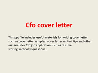 Cfo cover letter
This ppt file includes useful materials for writing cover letter
such as cover letter samples, cover letter writing tips and other
materials for Cfo job application such as resume
writing, interview questions…

 