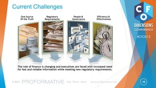 10© 2013 Ask, Share, Learn www.proformative.com
#CFOD13
Gartner View on R2R
Market Adoption Accelerating for Financial Solutions
Gartner continues to define Financial Governance as a whole and
also in two subsections, with a strong emphasis on Financial
Governance Suites.
Financial Governance Suites Advantage 0 to 2 This is an emerging area and financial governance
suites offer a strategic solution with new solutions
entering the market in the last year. Evaluate against
disclosure management and close management
solutions.
Disclosure Management Choice 0 to 2 If your current disclosure processes are manual and
rely on spreadsheets, evaluate within the next 12
months. These offerings are maturing in depth and
scope.
Close/Reconciliation
Management
Choice 2 to 5 If your current close processes are manual and rely
on spreadsheets, evaluate within the next 12
months. Evaluate the whole close process. Try to
avoid tactical purchasing of reconciliation
management solutions.
Source: Gartner IT Market Clock for Financial Management Applications, August 2012
 