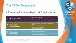 12© 2013 Ask, Share, Learn www.proformative.com
#CFOD13
What Chief Accounting Officers
Find Challenging
“Our goal is to remain on the constant improvement curve
because there will be persistent cost pressure on finance.”
– Intel CAO
“What I do not know (unknown risk) and lack of communication
between key departments”
– General Motors Controller and CAO
“Risks of things falling through the cracks as things are handed
off between shared service centers”
– J&J VP, Controller and CAO
“Changing regulatory environment”
– Best Buy SVP, Controller, CAO
 