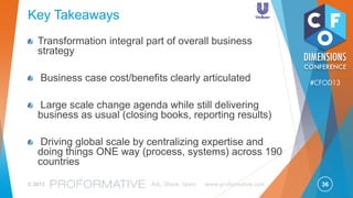 36© 2013 Ask, Share, Learn www.proformative.com
#CFOD13
Journal Entry
& Workflow
Workflow
G/L to
Reporting
System
Interface
Account
Reconciliation
& Workflow
Close
monitoring
Intercompany
Transactional System - SAP
Used by all
levels of the
3 tier model
Used by
Service
Providers
and
Operating
Centres
New Global R2R Tools
 