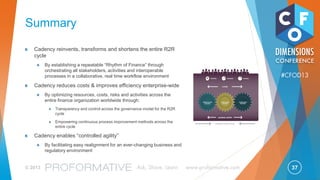 37© 2013 Ask, Share, Learn www.proformative.com
#CFOD13
New GLOBAL R2R Organisation
Activities cannot be transferred
out of country due to
fiscal or legal requirement
ENTERPRISE SUPPORT
ENTERPRISE SUPPORT
BUSINESS FINANCE
Activities where economy of scale
can be leveraged and
global expertise developed
Transactional,
rule-based activities
Tier 1:
COUNTRY
Tier 2:
OPERATING
CENTRES
Tier 3:
SERVICE
PROVIDER
• Fully Aligned KPIs with Business Finance and Providers
• Process Ownership at Operating Centres
• 3 Tier Governance Managed by Operating Centres
 