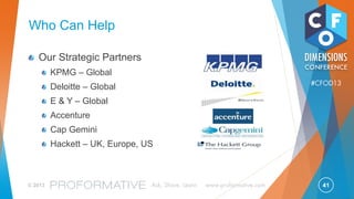 41© 2013 Ask, Share, Learn www.proformative.com
#CFOD13
Why That’s Good: Cost Savings
Top R2R performers, on average, reduce process cost as a percentage of revenue by 51%
much of the savings result from automating manual processes and eliminating duplication.
– The Hackett Group
Source: “Account-to-Report Leaders: Achieving and Sustaining Top Performance” – Hackett Group, May 2012
$0.0
$100.0
$200.0
$300.0
Year 1
Year 2
Year 3
Year 4
Year 5
$53.56
$109.80
$168.85
$230.85
$295.95
Millions
Peer Group vs. Top Performer
Finance as a % of Revenue Savings
Annual Savings
Cumulative
Note: Assumes 5% Annual Growth
 