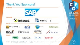 43© 2013 Ask, Share, Learn www.proformative.com
#CFOD13
Where to Start
Quick Wins:
- Centralize
reconciliations
- Standardize JE process
- Automate the disclosure
management process
- Eliminate duplicate
tasks
Standardize:
- Create Workflow for
entire record to report
process
- Reviews and approvals
for all R2R process
activities
- Standardize production of
Statutory Reports
Automate:
- Consolidate close tasks
across the organization
within Shared Services
- Automate reconciliations
to a
risk-based process
- Bring XBRL in-process
within the R2R cycle
- Accelerate data collection
and timeliness of
judgment based decisions
- Electronic records for
entire record to report
cycle for Audit
Optimize:
- Orchestrate the entire
record to report process
- Leverage benchmarks
for process
measurement from
period to period
- Optimize share of effort
between Shared Service
Centers and specialized
functions
- Agility to absorb
acquisitions and other
new business conditions
- Effective and
empowered
collaboration throughout
the R2R cycle
1. CRAWL
Start with quick wins
based on highest
priority
2. WALK
Establish entire R2R
process; target white
space
3. RUN
Automate key
bottlenecks
4. SPRINT
Optimize entire process
and supply chain
Process Cost and Cycle time
Quality, Transparency & Visibility
 