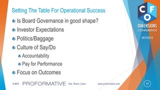 17© 2013 Ask, Share, Learn www.proformative.com
#CFOD13
Setting The Table For Operational Success
Is Board Governance in good shape?
Investor Expectations
Politics/Baggage
Culture of Say/Do
Accountability
Pay for Performance
Focus on Outcomes
 