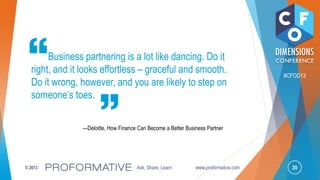 20© 2013 Ask, Share, Learn www.proformative.com
#CFOD13
Business partnering is a lot like dancing. Do it
right, and it looks effortless – graceful and smooth.
Do it wrong, however, and you are likely to step on
someone’s toes.
—Deloitte, How Finance Can Become a Better Business Partner
 
