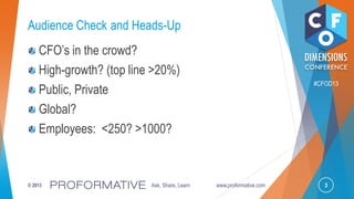 3© 2013 Ask, Share, Learn www.proformative.com
#CFOD13
Audience Check and Heads-Up
CFO’s in the crowd?
High-growth? (top line >20%)
Public, Private
Global?
Employees: <250? >1000?
 