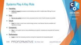 32© 2013 Ask, Share, Learn www.proformative.com
#CFOD13
Systems Play A Key Role
Flexibility:
Ability to support processes accommodating new and/or multiple sales offerings for your
customers
Data:
Get on one system across as many processes and as much of each process as possible
Cloud:
Keep the system current even as technology evolves, new features become available and
regulations change
Complexity:
Stay on one system even as new subsidiaries are opened, companies are acquired and business
evolves
Performance:
Scale to meet the increasing volumes coming from expected and unexpected growth
 