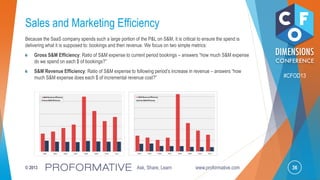 36© 2013 Ask, Share, Learn www.proformative.com
#CFOD13
Sales and Marketing Efficiency
Because the SaaS company spends such a large portion of the P&L on S&M, it is critical to ensure the spend is
delivering what it is supposed to: bookings and then revenue. We focus on two simple metrics:
Gross S&M Efficiency: Ratio of S&M expense to current period bookings – answers ―how much S&M expense
do we spend on each $ of bookings?‖
S&M Revenue Efficiency: Ratio of S&M expense to following period’s increase in revenue – answers ―how
much S&M expense does each $ of incremental revenue cost?‖
2004 2005 2006 2007 2008 2009 2010 2011
S&MRevenue Efficiency
GrossS&MEfficiency
2004 2005 2006 2007 2008 2009 2010 2011
S&MRevenue Efficiency
GrossS&MEfficiency
 