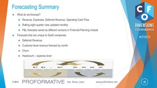 43© 2013 Ask, Share, Learn www.proformative.com
#CFOD13
Forecasting Summary
What do we forecast?
Revenue, Expenses, Deferred Revenue, Operating Cash Flow
Rolling eight quarter view updated monthly
P&L forecasts saved as different versions in Financial Planning module
Forecasts that are unique to SaaS companies
Deferred Revenue
Customer-level revenue forecast by month
Churn
Headcount – expense lever
 