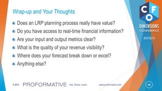 45© 2013 Ask, Share, Learn www.proformative.com
#CFOD13
Wrap-up and Your Thoughts
Does an LRP planning process really have value?
Do you have access to real-time financial information?
Are your input and output metrics clear?
What is the quality of your revenue visibility?
Where does your forecast break down or excel?
Anything else?
 