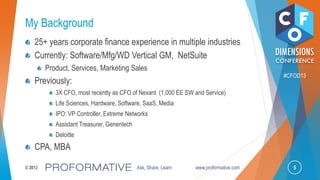 5© 2013 Ask, Share, Learn www.proformative.com
#CFOD13
My Background
25+ years corporate finance experience in multiple industries
Currently: Software/Mfg/WD Vertical GM, NetSuite
Product, Services, Marketing Sales
Previously:
3X CFO, most recently as CFO of Nexant (1,000 EE SW and Service)
Life Sciences, Hardware, Software, SaaS, Media
IPO: VP Controller, Extreme Networks
Assistant Treasurer, Genentech
Deloitte
CPA, MBA
 