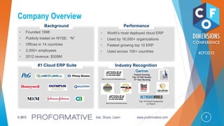 7© 2013 Ask, Share, Learn www.proformative.com
#CFOD13
Company Overview
Top 10 Cloud Companies
to Watch
#1 Cloud ERP Suite Industry Recognition
Fastest Growing
Top 10 FMS Vendor
3rd Year Running
• World’s most deployed cloud ERP
• Used by 16,000+ organizations
• Fastest growing top 10 ERP
• Used across 100+ countries
• Founded 1998
• Publicly traded on NYSE: “N”
• Offices in 14 countries
• 2,000+ employees
• 2012 revenue: $309M
Background Performance
Best Cloud Infrastructure
Best Financial Management
 