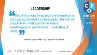 9© 2013 Ask, Share, Learn www.proformative.com
#CFOD13
One of the unique things about the human brain is
that it can do only what it thinks it can do…the first rule
of super brain is that your brain is always
eavesdropping on your thoughts … as it listens, it
learns.
—Deepak Chopra, Rudolph Tanzi, ―Super Brain‖ Co-Authors
LEADERSHIP
 