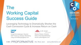 1© 2013
The
Working Capital
Success Guide
Leveraging Technology to Dramatically Shorten the
Cash Conversion Cycle & Increase Return on Cash
Craig Himmelberger, Director
SAP Treasury Solution Marketing
craig.himmelberger@sap.com
Steven Pateuk, Director
Ariba Channels Marketing
steven.pateuk@sap.com
 