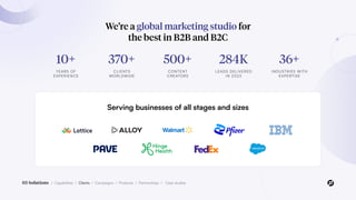 03 Solutions / Capabilities / Clients / Campaigns / Products / Partnerships / Case studies
We’re a global marketing studio for
the best in B2B and B2C
10+
YEARS OF
EXPERIENCE
370+
CLIENTS
WORLDWIDE
500+
CONTENT
CREATORS
284K
LEADS DELIVERED
IN 2023
36+
INDUSTRIES WITH
EXPERTISE
Serving businesses of all stages and sizes
 