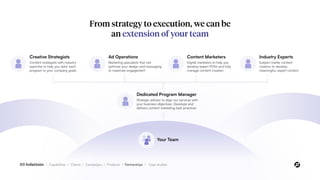 From strategy to execution, we can be
an extension of your team
Dedicated Program Manager
Strategic advisor to align our services with
your business objectives. Develops and
delivers content marketing best practices
Your Team
Creative Strategists
Content strategists with industry
expertise to help you tailor each
program to your company goals
Ad Operations
Marketing specialists that can
optimize your design and messaging
to maximize engagement
Content Marketers
Digital marketers to help you
develop expert POVs and fully
manage content creation
Industry Experts
Subject matter content
creators to develop
meaningful, expert content
03 Solutions / Capabilities / Clients / Campaigns / Products / Partnerships / Case studies
 