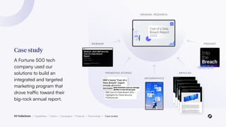 Case study
A Fortune 500 tech
company used our
solutions to build an
integrated and targeted
marketing program that
drove traffic toward their
big-rock annual report.
03 Solutions / Capabilities / Clients / Campaigns / Products / Partnerships / Case studies
WEBINAR PODCAST
PROMOTED STORIES ARTICLES
INFOGRAPHICS
ORIGINAL RESEARCH
 