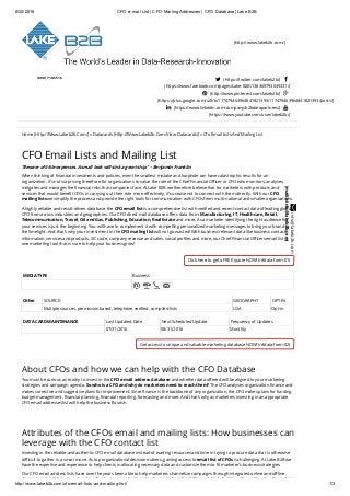 8/22/2016 CFO e­mail List | CFO Mailing Addresses | CFO Database | Lake B2B
http://www.lakeb2b.com/cfo­email­lists­and­mailing­list/ 1/3
(http://www.lakeb2b.com/)
  
(800) 710-5516
 (https://twitter.com/lakeb2b/) 
(https://www.facebook.com/pages/Lake-B2B/138369793039331/)
 (http://www.pinterest.com/lakeb2b/) 
(https://plus.google.com/u/0/b/117479463964841821393/117479463964841821393/posts/)
 (https://www.linkedin.com/company/b2bdatapartners/) 
(https://www.youtube.com/user/lakeb2b/)
Home (Http://Www.Lakeb2b.Com/) » Datacards (Http://Www.Lakeb2b.Com/View-Datacards/) » Cfo Email Lists And Mailing List
Click here to get a FREE quote NOW! (/#data-form-01)
Get access to unique and valuable marketing database NOW! (/#data-form-02)
CFO Email Lists and Mailing List
“Beware of little expenses. A small leak will sink a great ship.” – Benjamin Franklin
When thinking of ﬁnancial investments and policies, even the smallest mistake and loophole can have catastrophic results for an
organization. It’s not surprising therefore for organizations to value the role of the Chief Financial Oﬃcer or CFO who monitors, analyses,
mitigates and manages the ﬁnancial risks that companies face. At Lake B2B we therefore believe that for marketers with products and
services that would beneﬁt CFOs in carrying out their role more eﬀectively, it’s unwise not to connect with them directly. With our CFO
mailing lists we simplify the process and provide the right tools for communication with CFOs from multi-national and smaller organizations.
A highly reliable and result-driven database, the CFO email list is a comprehensive list with veriﬁed and recent contact data of leading global
CFO from across industries and geographies. Our CFO direct mail database oﬀers data from: Manufacturing, IT, Healthcare, Retail,
Telecommunication, Travel, Oil and Gas, Publishing, Education, Real Estate and more. As a marketer identifying the right audience for
your services is just the beginning. You will have to complement it with compelling personalized marketing messages to bring your brand to
the limelight. And that’s why your investment in the CFO mailing list will not go wasted! With business relevant data like business contact
information, services and products, SIC code, company revenue and sales, social proﬁles and more, our Chief Financial Oﬃcers email list is
one marketing tool that is sure to help your business grow!
MEDIA TYPE Business
Other SOURCE: GEOGRAPHY OPT-IN
Multiple sources, permission based, telephone veriﬁed, compiled lists USA Opt-in
DATA CARD MAINTENANCE Last Updated Date Next Scheduled Update Frequency of Updates
07/31/2016 08/31/2016 Monthly
About CFOs and how we can help with the CFO Database
You must be curious as to why to invest in the CFO e-mail address database and whether data oﬀered will be aligned to your marketing
strategies and campaign agenda. So who is a CFO and why do marketers need to reach them? The CFO analyses organization ﬁnance and
makes corrective and suggestive plans for improvement. Since ﬁnance is the backbone of any organization, the CFO makes plans for funding,
budget management, ﬁnancial planning, ﬁnancial reporting, forecasting and more. And that’s why as marketers investing in an appropriate
CFO email addresses list will help the business ﬂourish.
Attributes of the CFOs email and mailing lists: How businesses can
leverage with the CFO contact list
Investing in the reliable and authentic CFO e-mail database instead of wasting resources and time in trying to procure data that is otherwise
diﬃcult to gather is a smart move. As top organizational decision makers, gaining access to email list of CFOs is challenging. At Lake B2B we
have the expertise and experience to help clients in allocating necessary data and customize them to ﬁt marketer’s business strategies.
Our CFO email address lists have over the years been able to help marketers channelize campaigns through integrated online and oﬄine
channels and aid them to: network profusely, generate business leads, create brand visibility, seal deals, build a niche and loyal audience base
 info@lakeb2b.com
(mailto:info@lakeb2b.com)
 