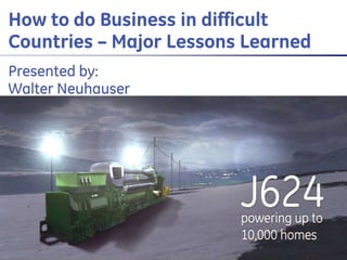 GE Proprietary & Confidential
12/05/2014
1
GE Energy Jenbacher gas engines Presenter and Event
How to do Business in difficult
Countries – Major Lessons Learned
Presented by:
Walter Neuhauser
 