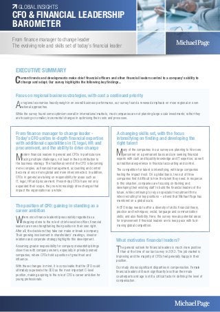 GLOBAL INSIGHTS 
CFO & FINANCIAL LEADERSHIP 
BAROMETER 
From finance manager to change leader 
The evolving role and skills set of today’s financial leader 
Focus on regional business strategies, with cost a continued priority 
As regional economies heavily weigh in on overall business performance, our survey found a renewed emphasis on more regional or even 
national approaches. 
While the survey found some optimism overall in international markets, most companies are not planning large-scale investments; rather they 
are focusing on smaller, incremental changes in optimising their costs and processes. 
The position of CFO: gaining in standing as a 
career ambition 
Where once finance leadership was widely regarded as a 
stepping-stone to the role of chief executive officer, financial 
leaders are now strengthening their position in their own right. 
After all, the decisions they take can make or break a company. 
Their growing involvement in shareholders’ meetings, investor 
relations and corporate strategy highlights this development. 
Assuming greater responsibility for company stewardship brings 
closer ties with company owners, especially in privately owned 
companies, where CFOs hold a position of great trust and 
influence. 
With these changes in mind, it is conceivable that the CFO could 
ultimately supersede the CEO as the most important C-level 
position, making aspiring to the role of CFO a career ambition for 
young professionals. 
What motivates financial leaders? 
The general outlook for financial leaders is much more positive 
than at the time of our last survey in 2012. The job market is 
improving and the majority of CFOs feel generally happy in their 
position. 
Our study shows significant disparities in compensation. Female 
financial leaders still earn significantly less than their male 
counterparts and age is still a critical factor in defining the level of 
compensation. 
EXECUTIVE SUMMARY 
Current trends and developments make chief financial officers and other financial leaders central to a company’s ability to 
change and adapt. Our survey highlights the following key findings... 
From finance manager to change leader - 
Today’s CFO unites in-depth financial expertise 
with additional capabilities in IT, legal, HR and 
procurement, and the ability to drive change 
Modern financial leaders in general and CFOs in particular are 
facing multiple challenges, not least in their contribution to 
the business strategy. The traditional remit of the CFO is becoming 
more complex, as financial management, accounting and control 
become at once more global and more interconnected. In addition, 
CFOs in general are taking on responsibility for areas such as 
IT, legal, HR and procurement. Present-day CFOs have not only 
expanded their scope, they now increasingly drive changes that 
impact the organisation as a whole. 
A changing skills set, with the focus 
intensifying on finding and developing the 
right talent 
Many of the companies in our survey are planning to hire new 
personnel on a permanent basis and are seeking financial 
experts with cash and liquidity knowledge and IT expertise, as well 
as traditional experience in financial accounting and control. 
The competition for talent is intensifying, with large companies 
feeling the impact most. On a global basis, two out of three 
companies find it difficult to hire the talent they need. In response 
to this situation, companies are focusing on training and 
developing their existing staff to build the financial leaders of the 
future, while continuing to rely on specialist recruitment firms 
when recruiting for key positions – a trend that Michael Page has 
monitored on a global scale. 
A CFO today needs to offer a diversity of skills: financial theory, 
practice and techniques; social, language and communication 
skills; and also flexibility. Here, the survey reveals potential areas 
for improvement if financial leaders are to keep pace with fast-moving 
global competition. 
