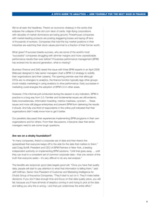 A CFO’S GUIDE TO ANALYTICS — ARM YOURSELF FOR THE NEXT WAVE IN FINANCE




we’ve all seen the headlines. there’s an economic shakeup in the works that
eclipses the collapse of the dot-com deck of cards. High-flying corporations
with decades of market dominance are losing ground. Powerhouse companies
with market-leading products are posting staggering losses and laying off tens
of thousands of workers. companies that hold the top market positions in their
industries are watching their stock values plummet to a fraction of their former worth.

what gives? If success breeds success, why are some of the world’s most
“successful” companies struggling with slimmer margins and more unpredictable
performance results than ever before? If business performance management (bPm)
has evolved into its second generation, what is missing?

Business Finance and sas raised this issue with three bPm experts in an april 2008
webcast designed to help senior managers chart a bPm 2.0 strategy to solidify
their organizations (and their careers). the opening premise was that although
cFOs are no strangers to analytics, the finance function typically lags other groups
(most notably marketing) in using analytics to drive performance. early successes in
marketing could energize the adoption of bPm 2.0 in other areas.

However, if the informal poll conducted during the session is any indication, bPm in
practice is a long way from 2.0. Familiar and fundamental issues are still endemic.
Data inconsistencies, information hoarding, metrics madness, cynicism … these
issues and more still plague enterprises and prevent bPm from delivering the results
it should. and fully one-third of respondents in the online poll indicated that their
organizations didn’t really know how to get it better.

Our panelists discussed their experiences implementing bPm programs in their own
organizations and for others. From their discussions, it became clear that senior
managers need to ask some tough questions.



Are we on a shaky foundation?
“In many companies, there’s a corporate set of data and then there’s the
spreadsheet that everyone keeps off to the side for the data that matters to them,”
said craig schiff, President and ceO of bPm Partners in New york, a leading
independent authority on implementing bPm solutions. “until that goes away … until
they can trust in a consistent set of common corporate data – that one version of the
truth that everyone seeks – it’s very difficult to do any real analysis.”

the benefits are reciprocal; good data begets good will. “Once you have that quality
data, people will start to pay attention to what that information is telling them,” said
Jeff Hoffman, senior Vice President of customer and marketing Intelligence for
chubb Group of Insurance companies. “they’ll start to act on it. they’ll make better
decisions. If you don’t take enough time and focus on that data quality piece, you will
fail, because you’ll have all kinds of skeptics coming in and trying to pick at the data
and telling you why this is wrong – and that just undermines the entire effort.”




                                                                                                                1
 
