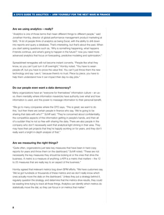 A CFO’S GUIDE TO ANALYTICS — ARM YOURSELF FOR THE NEXT WAVE IN FINANCE




Are we using analytics – really?
“Analytics is one of those terms that mean different things to different people,” said
Jonathan Hornby, director of global performance management product marketing at
sas. “a lot of people think of analytics as being excel, with the ability to drill down
into reports and query a database. that’s interesting, but that’s about the past. when
you start asking questions such as, ‘why is something happening, what happens
if trends continue, and what’s going to happen in the future?’ now you need more
advanced analytics that focus on forecasting, predictive modeling and optimization.”

spreadsheet renegades will not become instant converts. “People like what they
know, so you can’t just turn it off overnight,” Hornby noted. “you have to wean
people off, but you have to prove the value first. you can’t just throw them the new
technology and say ‘use it,’ because there’s no trust. Piece by piece, you have to
help them understand how it can impact their day-to-day jobs.”



Do our people even want a data democracy?
many organizations have an “everyone for themselves” information culture – an us-
vs.-them mentality where information mavericks have authority over what and how
information is used, and the power to massage information to their personal benefit.

“we go to many companies where the cFO says, ‘this is great; we want to do
this,’ but then there are certain people in finance who say, ‘we’re going to be
sharing that data with who?’” schiff said. “they’re concerned about confidentiality,
the competitive aspects of this information getting in people’s hands, and then all
of a sudden they’re not so free with sharing the data. there are also people in the
company who don’t necessarily want that analytical light shining in their area. they
may have their pet projects that they’re happily working on for years, and they don’t
really want a bright in-depth analysis of that.”



Are we measuring the right things?
“Quite often, organizations just take key measures that have been in hard copy
reports for years and throw them on the dashboard,” schiff noted. “these are not
necessarily the key measures they should be looking at or the ones that drive the
business. a metric is a measure of anything; a KPI is a metric that matters – the 12
to 25 measures that are really key to an aspect of the business.”

Hornby agreed that irrelevant metrics bog down bPm efforts. “we have customers say,
‘we’ve got hundreds or thousands of these metrics and we don’t really know which
ones actually move the dials on the dashboard.’ unless they put a strategy behind it,
regularly question the strategy, and determine that the metrics drive results, they could
be wasting time trying to track all those things. analytics can identify which metrics do
statistically move the dial, so they can focus in on metrics that matter.”




2
 