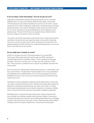 A CFO’S GUIDE TO ANALYTICS — ARM YOURSELF FOR THE NEXT WAVE IN FINANCE




If we are doing “naïve forecasting,” how do we get out of it?
Organizations should blend multiple forecasting approaches and run “champion
challenger tests” to prove which methods deliver the best results, Hornby said.
“the first approach is time-series forecasting; the second is econometric or causal
forecasting; and the third is judgmental. Judgmental is interesting because it’s taking
people and saying; ‘Have a look at the figures and tell me what you think it should
be, up or down, because you’ve got knowledge about what’s happening in your
particular area.’ the key for the first two is to recognize that as markets and the
economy change, so too will your choice of methods.

“you need to mix all three approaches to get the best return. a typical naïve forecast
could have a 50 percent error rate. apply time-series or econometric forecasting
into the mix, and you can get it down to about 20 percent. If you then bring in the
judgmental aspect and feed that back into causal forecasting approach, you can get
the error rate down as low as 2 percent.”



Do we really have a handle on costs?
schiff’s firm surveyed more than 700 business leaders for its annual BPM
Pulse survey. when asked what they hoped to gain from bPm, respondents
overwhelmingly pointed to profitability analysis. “that’s something we hear again
and again, not just in our surveys, but in our daily work with customers,” schiff
said. “they truly want to understand how to improve the profitability and invest their
money wisely.”

but at the same time, activity-based costing ranked way down on respondents’ wish
lists, near the bottom. this disconnect may help explain why so many organizations
are dissatisfied with their bPm initiatives. How can they truly gauge (and improve)
profitability if they don’t track the true cost of doing business and understand what
causes cost to vary?

“It bewilders me when organizations undervalue activity-based costing,” Hornby said.
“you need to understand what drives profit.” standard accounting makes broad-brush
allocations of overhead and shared services and masks a lot of waste. In contrast,
activity-based costing allocates costs to discrete transactions or processes, clarifying
costs in a way that mirrors the real, day-to-day activities of people and equipment.

schiff talked about a customer that used activity-based costing to determine that
some intuitively sound decisions actually would have been mistakes. Outsourcing a
manufacturing project was a bad idea. so was offering preferential pricing to its biggest
customers, who proved to be more costly to serve. these discoveries were revealed in
modeling, before the company invested time or money down the wrong paths.




4
 