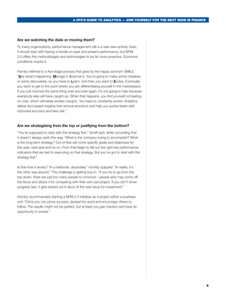 A CFO’S GUIDE TO ANALYTICS — ARM YOURSELF FOR THE NEXT WAVE IN FINANCE




Are we watching the dials or moving them?
to many organizations, performance management still is a rear-view activity. sure,
it should start with having a handle on past and present performance, but bPm
2.0 offers the methodologies and technologies to be far more proactive. economic
conditions require it.

Hornby referred to a five-stage process that goes by the happy acronym smILe.
“See what’s happening. Manage it. Improve it. you’re going to make some mistakes
or some discoveries, so you have to Learn, and then you want to Evolve. eventually
you want to get to the point where you are differentiating yourself in the marketplace.
If you just improve the same thing over and over again, it’s not going to help because
everybody else will have caught up. when that happens, you find yourself competing
on cost, which ultimately erodes margins. you have to constantly evolve. analytics
deliver fact-based insights that remove emotions and help you evolve faster with
improved accuracy and less risk.”



Are we strategizing from the top or justifying from the bottom?
“you’re supposed to start with the strategy first,” schiff said, while conceding that
it doesn’t always work this way. “what is the company trying to accomplish? what
is the long-term strategy? Out of that will come specific goals and objectives for
this year, next year and so on. From that begin to fall out the right key performance
indicators that are tied to executing on that strategy. but you’ve got to start with the
strategy first.”

Is that how it works? “In a textbook, absolutely,” Hornby quipped. “In reality, it’s
the other way around.” the challenge is getting buy-in. “If you try to go from the
top down, there are just too many people to convince – people who may come off
the fence and attack it for competing with their own pet project. If you don’t show
progress fast, it gets kicked out in favor of the next issue for investment.”

Hornby recommended starting a bPm 2.0 initiative as a project within a business
unit. “Once you can prove success, spread the word and encourage others to
follow. the results might not be perfect, but at least you gain traction and have an
opportunity to evolve.”




                                                                                                                5
 