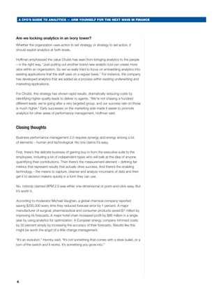 A CFO’S GUIDE TO ANALYTICS — ARM YOURSELF FOR THE NEXT WAVE IN FINANCE




Are we locking analytics in an ivory tower?
whether the organization uses action to set strategy, or strategy to set action, it
should exploit analytics at both levels.

Hoffman emphasized the value chubb has seen from bringing analytics to the people
– in the right way. “Just putting out another brand new analytic tool can create more
silos within an organization. so we’ve really tried to focus on embedding analytics into
existing applications that the staff uses on a regular basis.” For instance, the company
has developed analytics that are added as a process within existing underwriting and
marketing applications.

For chubb, this strategy has shown rapid results, dramatically reducing costs by
identifying higher-quality leads to deliver to agents. “we’re not chasing a hundred
different leads; we’re going after a very targeted group, and our success rate on those
is much higher.” early successes on the marketing side made it easier to promote
analytics for other areas of performance management, Hoffman said.



Closing thoughts

business performance management 2.0 requires synergy and energy among a lot
of elements – human and technological. No one claims it’s easy.

First, there’s the delicate business of gaining buy-in from the executive suite to the
employees, including a lot of independent types who will balk at the idea of anyone
quantifying their contributions. then there’s the measurement element – defining fair
metrics that represent results that actually drive success. and there’s the enabling
technology – the means to capture, cleanse and analyze mountains of data and then
get it to decision makers quickly in a form they can use.

No, nobody claimed bPm 2.0 was either one-dimensional or point-and-click easy. but
it’s worth it.

according to moderator michael Vaughan, a global chemical company reported
saving $200,000 every time they reduced forecast error by 1 percent. a major
manufacturer of surgical, pharmaceutical and consumer products saved $7 million by
improving its forecasts. a major hotel chain increased profit by $86 million in a single
year by using analytics for optimization. a european energy company trimmed costs
by 50 percent simply by increasing the accuracy of their forecasts. results like this
might be worth the angst of a little change management.

“It’s an evolution,” Hornby said. “It’s not something that comes with a silver bullet, or a
turn of the switch and it works. It’s something you grow into.”




6
 