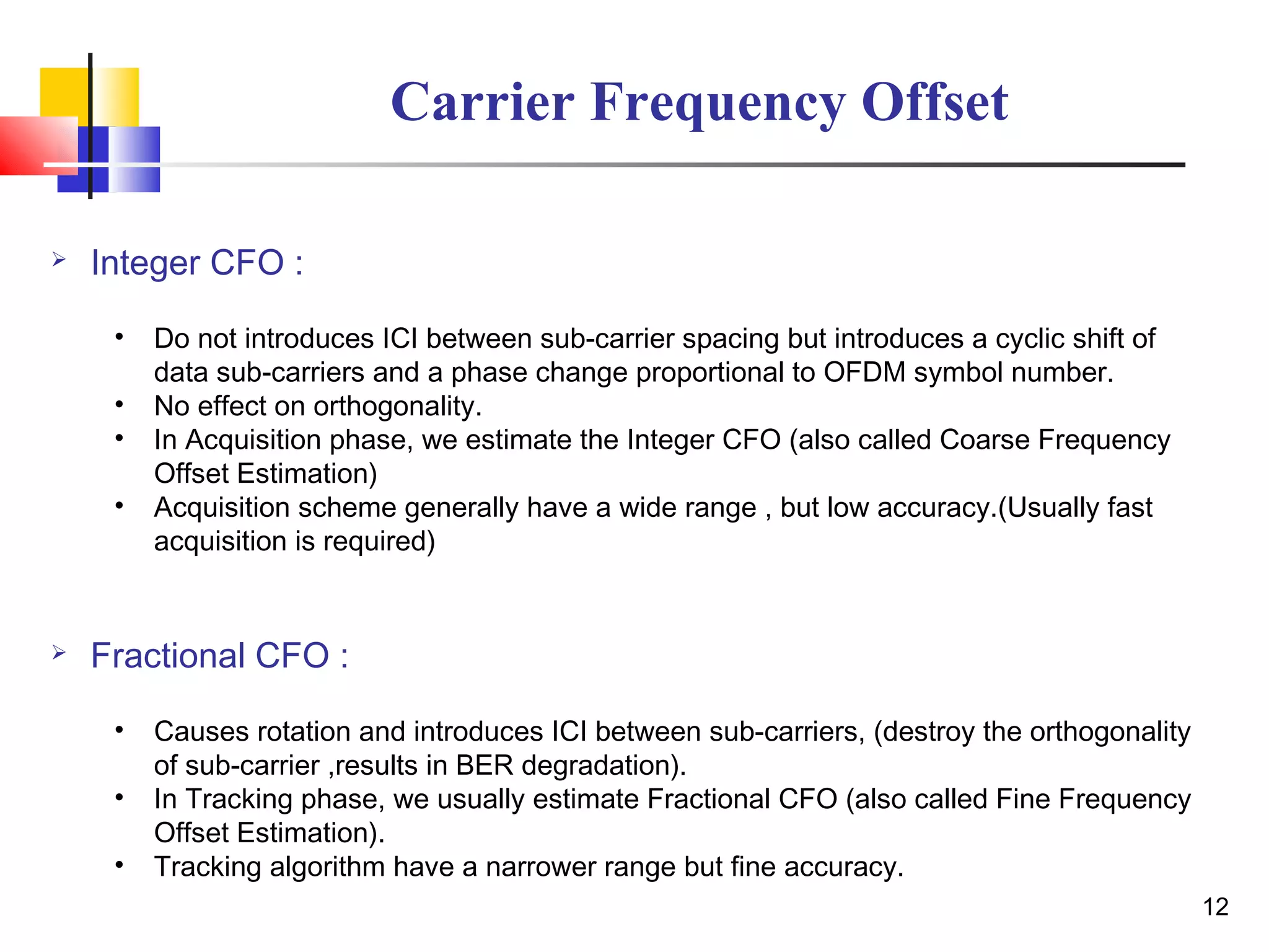12
Carrier Frequency Offset
 Integer CFO :
• Do not introduces ICI between sub-carrier spacing but introduces a cyclic shift of
data sub-carriers and a phase change proportional to OFDM symbol number.
• No effect on orthogonality.
• In Acquisition phase, we estimate the Integer CFO (also called Coarse Frequency
Offset Estimation)
• Acquisition scheme generally have a wide range , but low accuracy.(Usually fast
acquisition is required)
 Fractional CFO :
• Causes rotation and introduces ICI between sub-carriers, (destroy the orthogonality
of sub-carrier ,results in BER degradation).
• In Tracking phase, we usually estimate Fractional CFO (also called Fine Frequency
Offset Estimation).
• Tracking algorithm have a narrower range but fine accuracy.
 