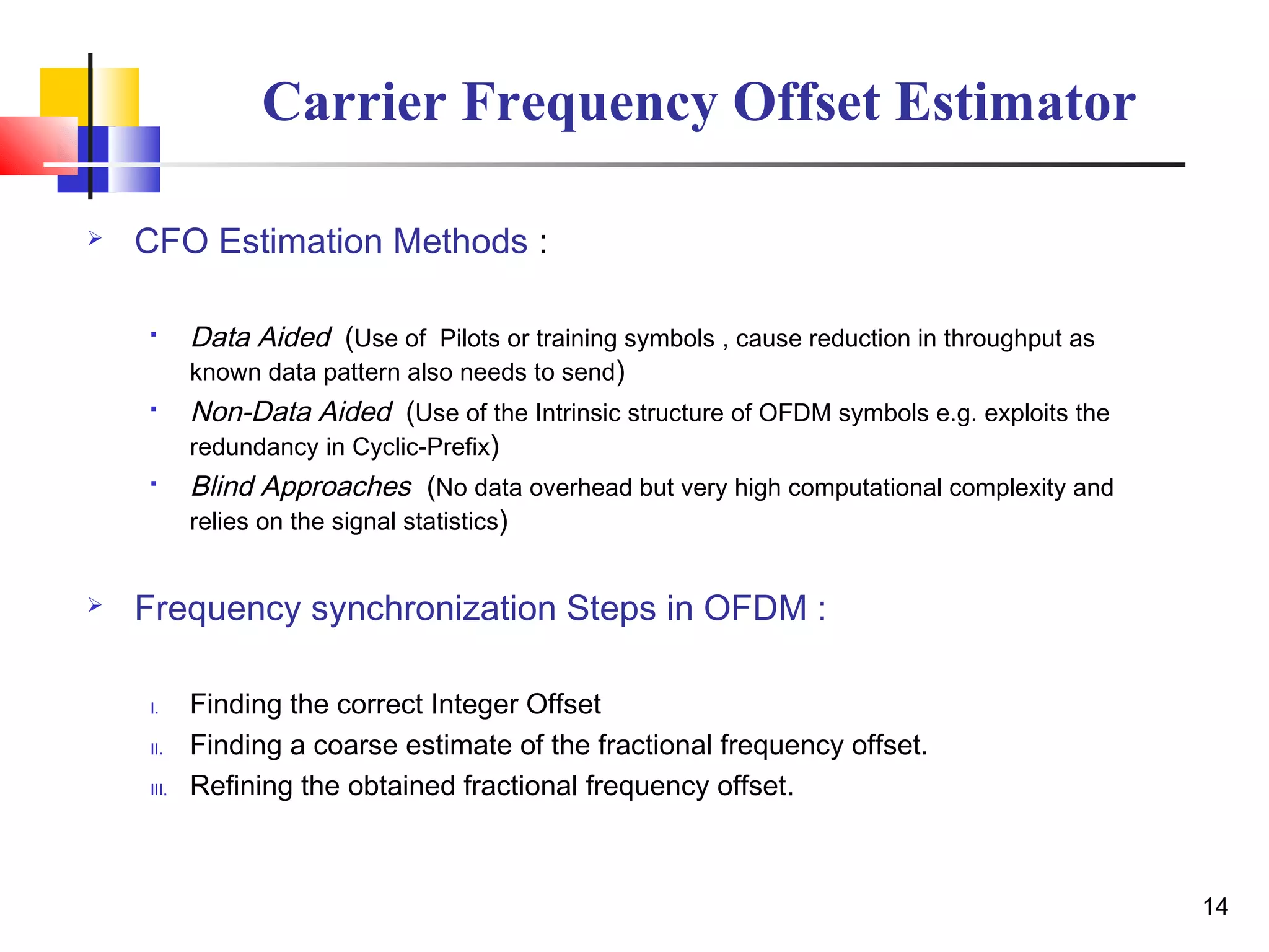  CFO Estimation Methods :
 Data Aided (Use of Pilots or training symbols , cause reduction in throughput as
known data pattern also needs to send)
 Non-Data Aided (Use of the Intrinsic structure of OFDM symbols e.g. exploits the
redundancy in Cyclic-Prefix)
 Blind Approaches (No data overhead but very high computational complexity and
relies on the signal statistics)
 Frequency synchronization Steps in OFDM :
I. Finding the correct Integer Offset
II. Finding a coarse estimate of the fractional frequency offset.
III. Refining the obtained fractional frequency offset.
14
Carrier Frequency Offset Estimator
 