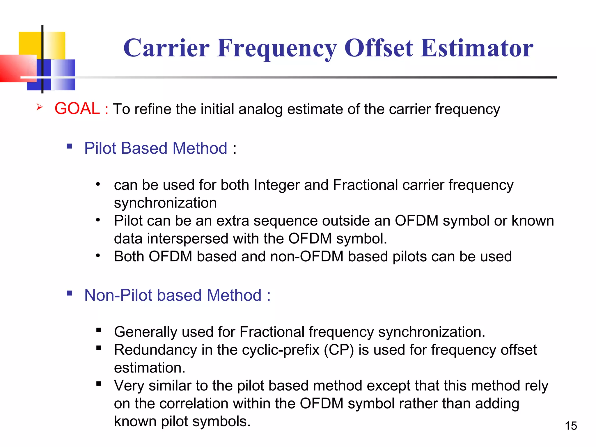 15
Carrier Frequency Offset Estimator
 GOAL : To refine the initial analog estimate of the carrier frequency
 Pilot Based Method :
• can be used for both Integer and Fractional carrier frequency
synchronization
• Pilot can be an extra sequence outside an OFDM symbol or known
data interspersed with the OFDM symbol.
• Both OFDM based and non-OFDM based pilots can be used
 Non-Pilot based Method :
 Generally used for Fractional frequency synchronization.
 Redundancy in the cyclic-prefix (CP) is used for frequency offset
estimation.
 Very similar to the pilot based method except that this method rely
on the correlation within the OFDM symbol rather than adding
known pilot symbols.
 