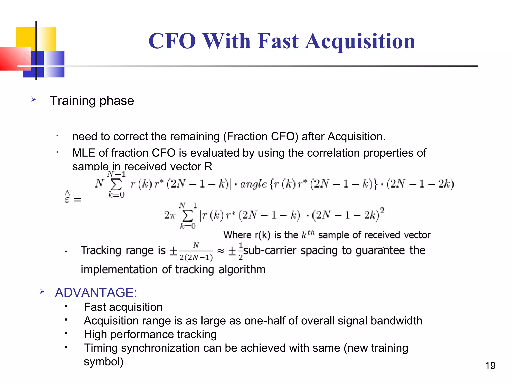 CFO With Fast Acquisition
 Training phase
• need to correct the remaining (Fraction CFO) after Acquisition.
• MLE of fraction CFO is evaluated by using the correlation properties of
sample in received vector R
19
 ADVANTAGE:
 Fast acquisition
 Acquisition range is as large as one-half of overall signal bandwidth
 High performance tracking
 Timing synchronization can be achieved with same (new training
symbol)
 